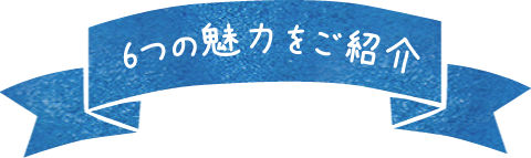 6つの魅力をご紹介